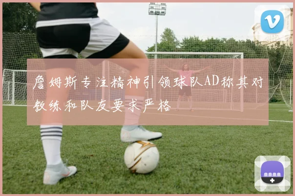 詹姆斯专注精神引领球队AD称其对教练和队友要求严格