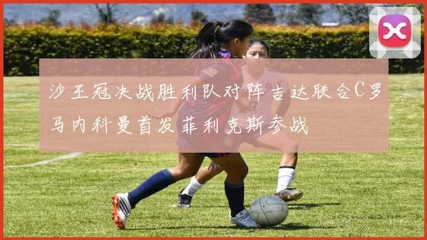 沙王冠决战胜利队对阵吉达联合C罗马内科曼首发菲利克斯参战