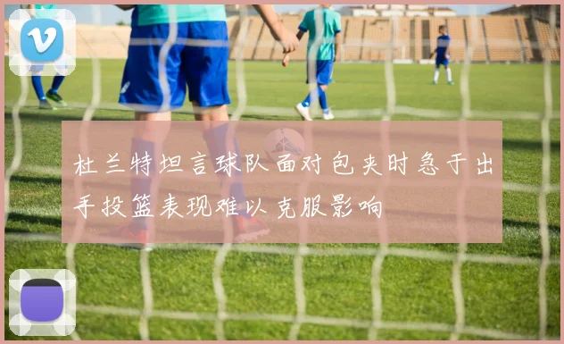 杜兰特坦言球队面对包夹时急于出手投篮表现难以克服影响