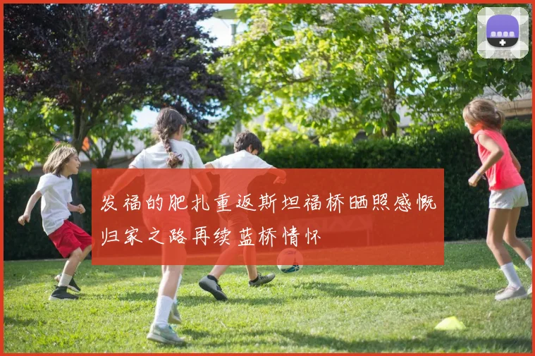 发福的肥扎重返斯坦福桥晒照感慨归家之路再续蓝桥情怀