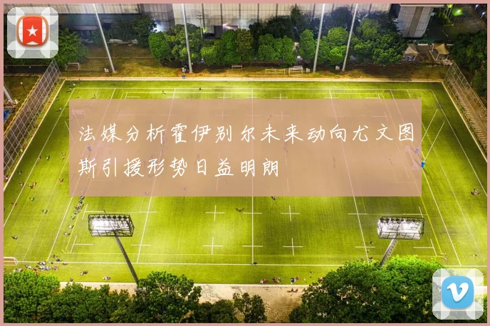 法媒分析霍伊别尔未来动向尤文图斯引援形势日益明朗