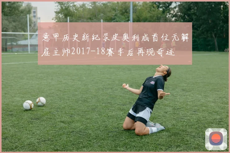 意甲历史新纪录皮奥利成首位无解雇主帅2017-18赛季后再现奇迹