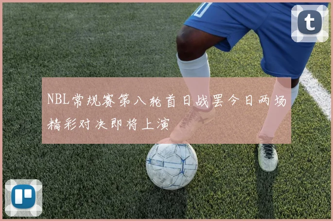 NBL常规赛第八轮首日战罢今日两场精彩对决即将上演