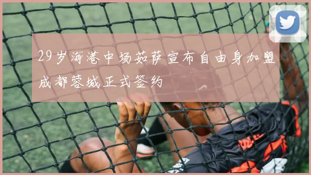 29岁海港中场茹萨宣布自由身加盟成都蓉城正式签约