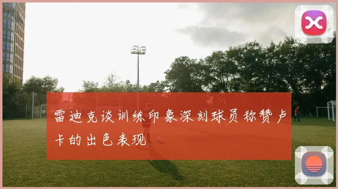 雷迪克谈训练印象深刻球员称赞卢卡的出色表现
