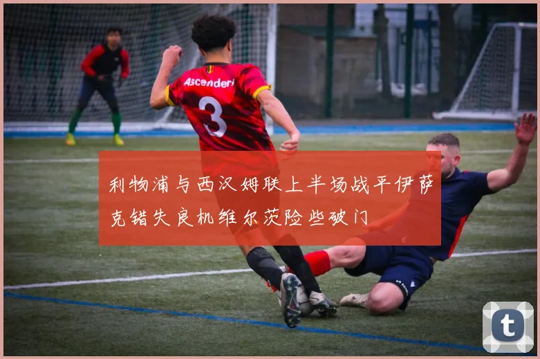 利物浦与西汉姆联上半场战平伊萨克错失良机维尔茨险些破门
