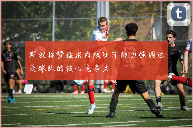 斯波称赞猛龙内线防守能力强调这是球队的核心竞争力