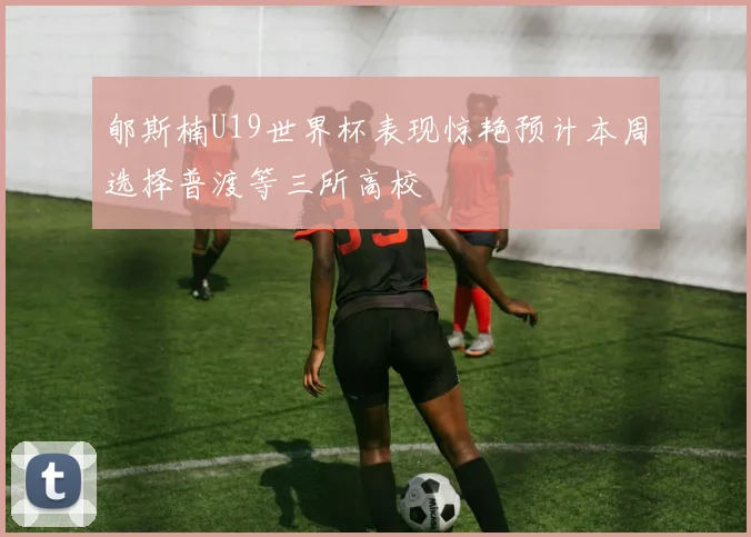 郇斯楠U19世界杯表现惊艳预计本周选择普渡等三所高校