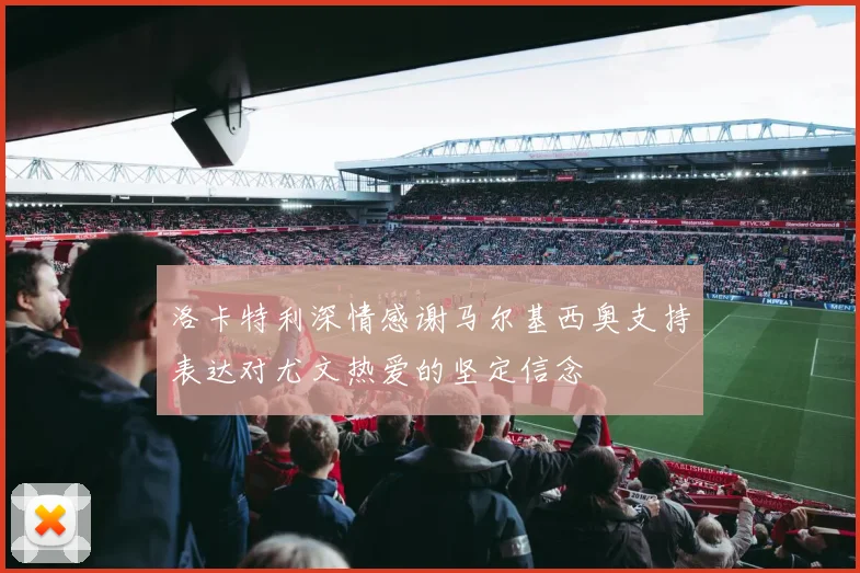 洛卡特利深情感谢马尔基西奥支持表达对尤文热爱的坚定信念