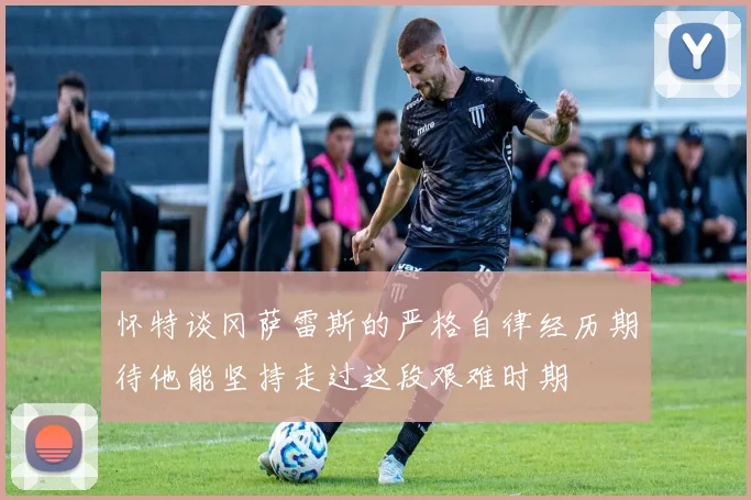 怀特谈冈萨雷斯的严格自律经历期待他能坚持走过这段艰难时期