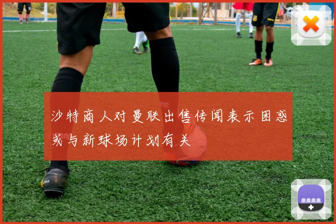 沙特商人对曼联出售传闻表示困惑或与新球场计划有关
