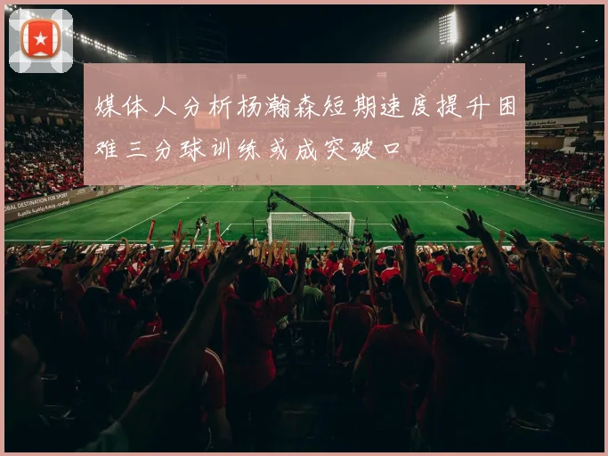 媒体人分析杨瀚森短期速度提升困难三分球训练或成突破口