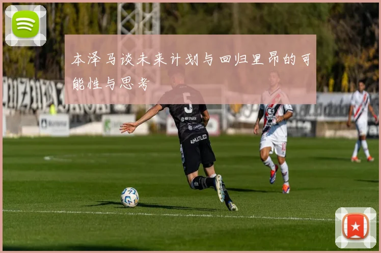 本泽马谈未来计划与回归里昂的可能性与思考