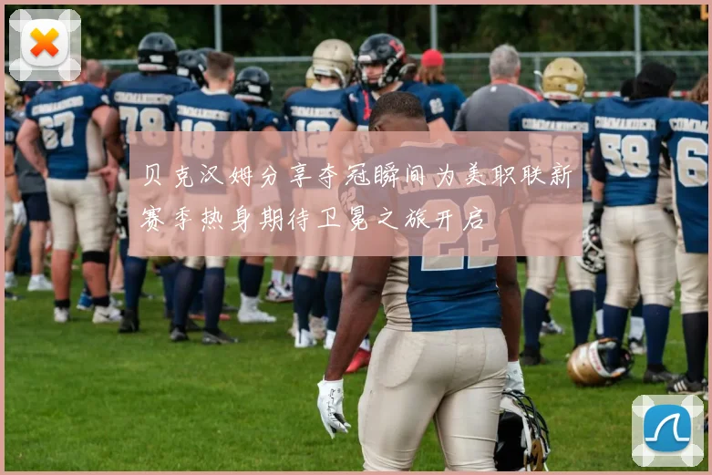 贝克汉姆分享夺冠瞬间为美职联新赛季热身期待卫冕之旅开启