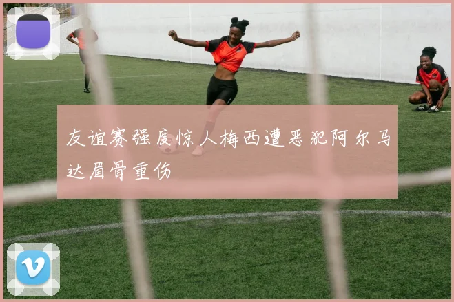 友谊赛强度惊人梅西遭恶犯阿尔马达眉骨重伤