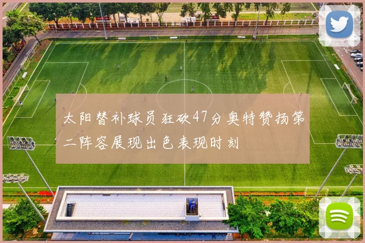太阳替补球员狂砍47分奥特赞扬第二阵容展现出色表现时刻