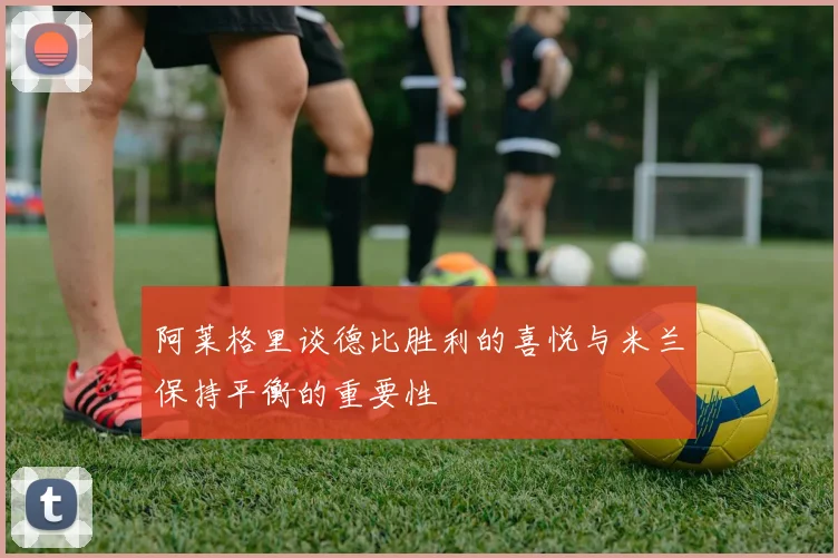 阿莱格里谈德比胜利的喜悦与米兰保持平衡的重要性