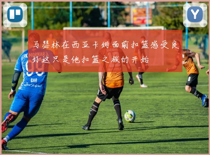 马瑟林在西亚卡姆面前扣篮感受良好这只是他扣篮之旅的开始