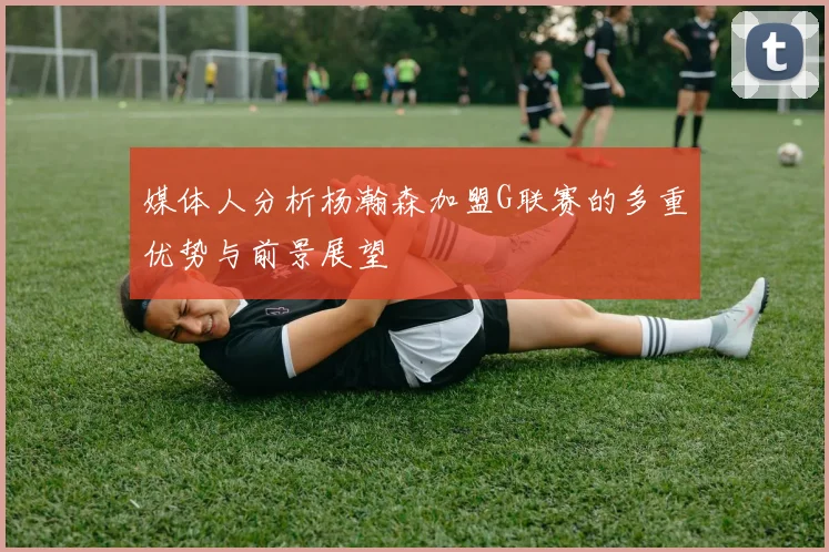 媒体人分析杨瀚森加盟G联赛的多重优势与前景展望