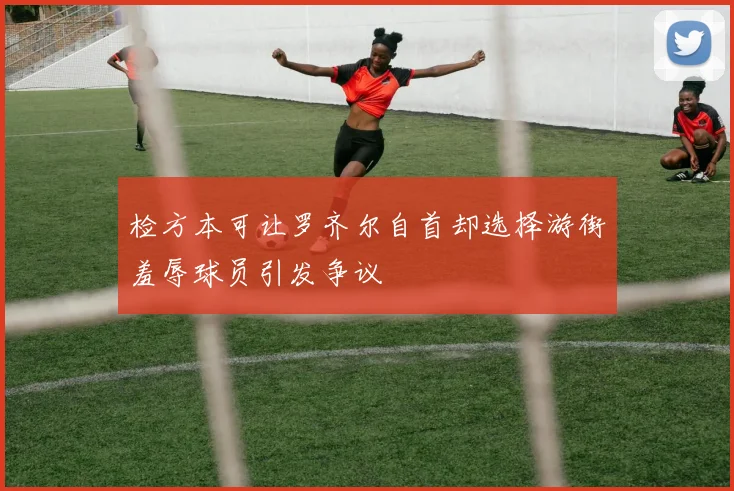 检方本可让罗齐尔自首却选择游街羞辱球员引发争议